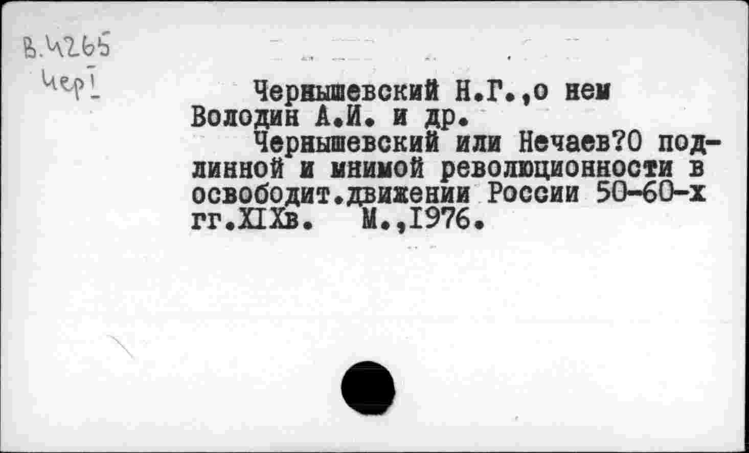 ﻿в>.чгьь	„ ;; - ..
Чернышевский Н.Г«,о нем Володин А.И. и др«
Чернышевский или Нечаев?0 подлинной и мнимой революционности в освободит«движении России 50-60-х гг.Шв. М.,1976.